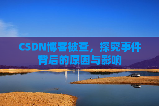 CSDN博客被查，探究事件背后的原因与影响